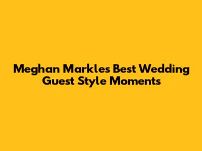 Meghan Markle's Best Wedding Guest Style Moments