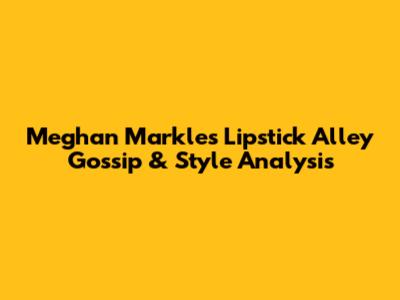 Meghan Markle's Lipstick Alley Gossip & Style Analysis