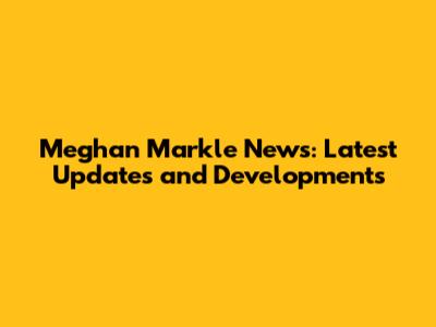 Meghan Markle News: Latest Updates and Developments