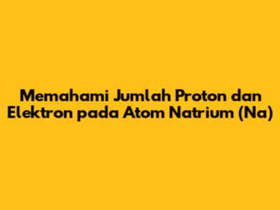 Memahami Jumlah Proton dan Elektron pada Atom Natrium (Na)