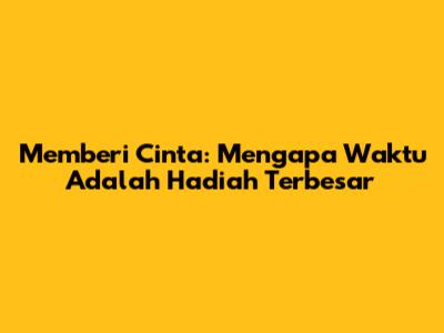 Memberi Cinta: Mengapa Waktu Adalah Hadiah Terbesar