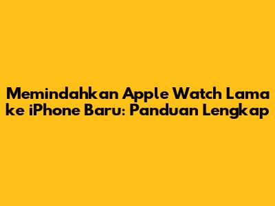 Memindahkan Apple Watch Lama ke iPhone Baru: Panduan Lengkap