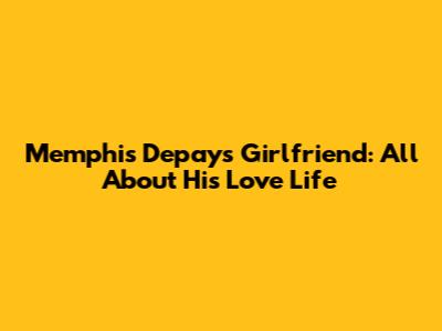 Memphis Depay's Girlfriend: All About His Love Life