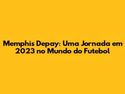 Memphis Depay: Uma Jornada em 2023 no Mundo do Futebol