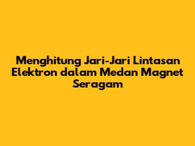 Menghitung Jari-Jari Lintasan Elektron dalam Medan Magnet Seragam