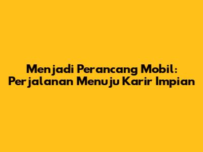 Menjadi Perancang Mobil: Perjalanan Menuju Karir Impian