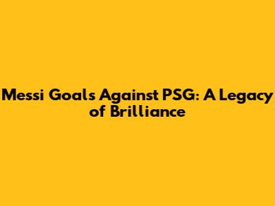 Messi Goals Against PSG: A Legacy of Brilliance