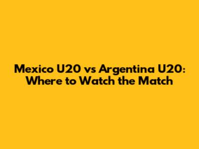 Mexico U20 vs Argentina U20: Where to Watch the Match
