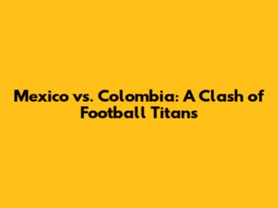 Mexico vs. Colombia: A Clash of Football Titans
