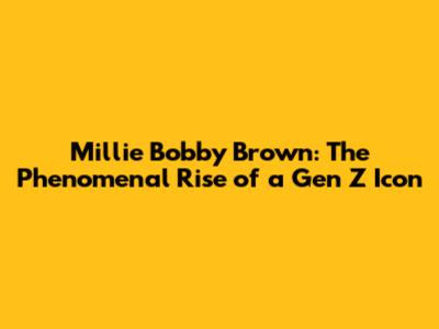 Millie Bobby Brown: The Phenomenal Rise of a Gen Z Icon