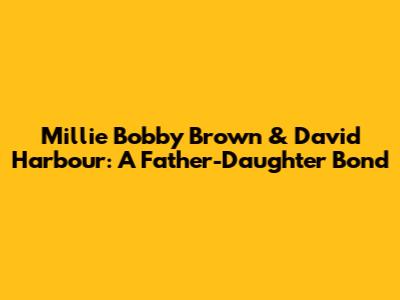 Millie Bobby Brown & David Harbour: A Father-Daughter Bond