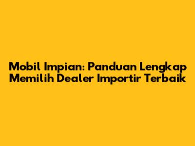 Mobil Impian: Panduan Lengkap Memilih Dealer Importir Terbaik