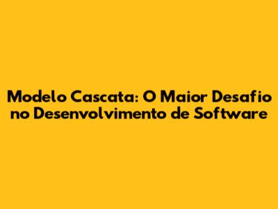 Modelo Cascata: O Maior Desafio no Desenvolvimento de Software