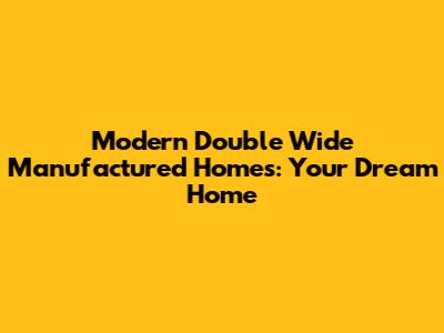 Modern Double Wide Manufactured Homes: Your Dream Home