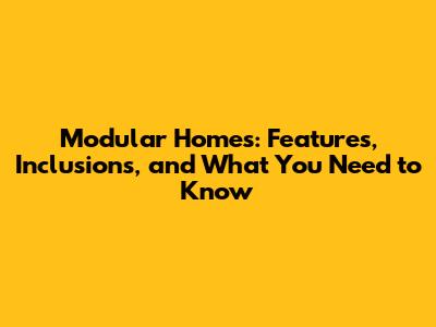 Modular Homes: Features, Inclusions, and What You Need to Know