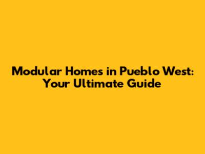 Modular Homes in Pueblo West: Your Ultimate Guide