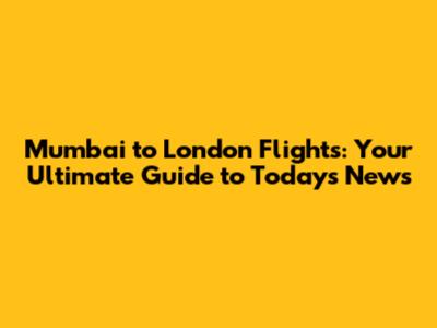 Mumbai to London Flights: Your Ultimate Guide to Today's News