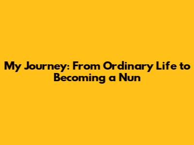 My Journey: From Ordinary Life to Becoming a Nun