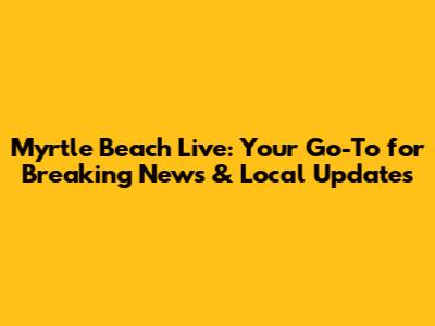 Myrtle Beach Live: Your Go-To for Breaking News & Local Updates