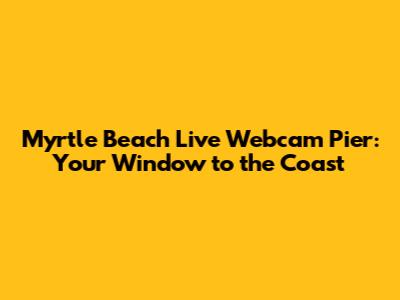 Myrtle Beach Live Webcam Pier: Your Window to the Coast