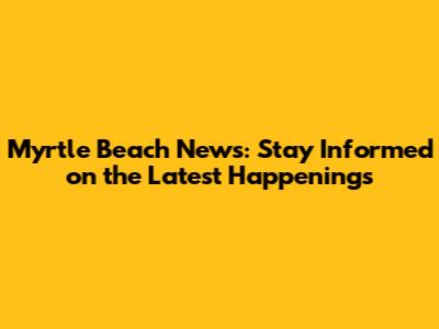Myrtle Beach News: Stay Informed on the Latest Happenings