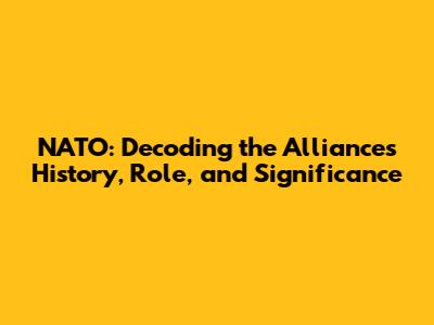 NATO: Decoding the Alliance's History, Role, and Significance