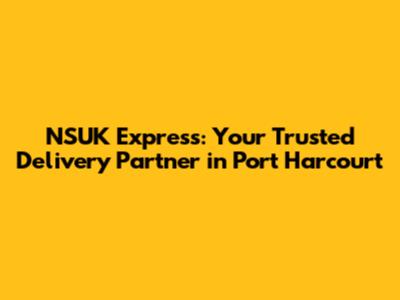 NSUK Express: Your Trusted Delivery Partner in Port Harcourt