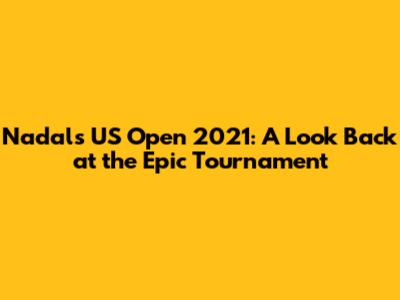 Nadal's US Open 2021: A Look Back at the Epic Tournament