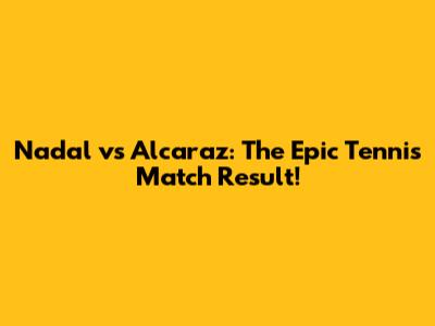 Nadal vs Alcaraz: The Epic Tennis Match Result!
