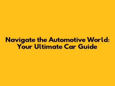 Navigate the Automotive World: Your Ultimate Car Guide