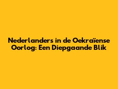 Nederlanders in de Oekraïense Oorlog: Een Diepgaande Blik