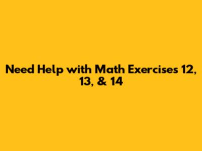 Need Help with Math Exercises 12, 13, & 14