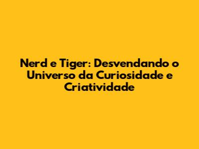 Nerd e Tiger: Desvendando o Universo da Curiosidade e Criatividade