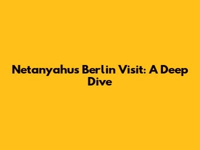 Netanyahu's Berlin Visit: A Deep Dive