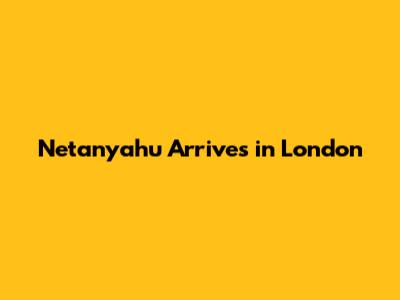Netanyahu Arrives in London