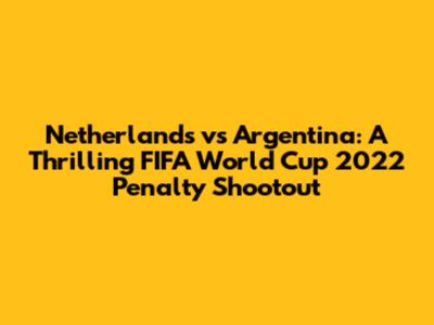 Netherlands vs Argentina: A Thrilling FIFA World Cup 2022 Penalty Shootout