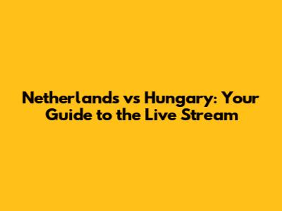 Netherlands vs Hungary: Your Guide to the Live Stream
