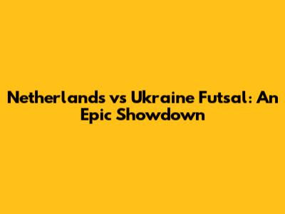 Netherlands vs Ukraine Futsal: An Epic Showdown