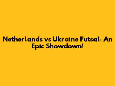 Netherlands vs Ukraine Futsal: An Epic Showdown!