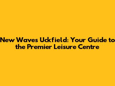 New Waves Uckfield: Your Guide to the Premier Leisure Centre