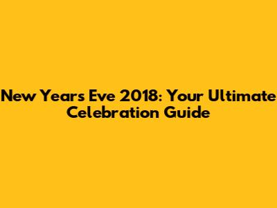 New Year's Eve 2018: Your Ultimate Celebration Guide