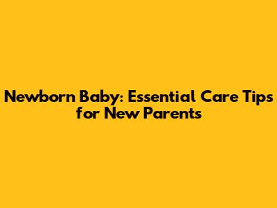 Newborn Baby: Essential Care Tips for New Parents