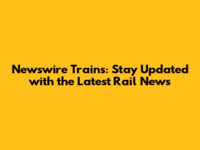 Newswire Trains: Stay Updated with the Latest Rail News