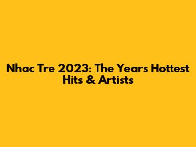 Nhac Tre 2023: The Year's Hottest Hits & Artists