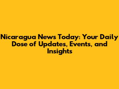 Nicaragua News Today: Your Daily Dose of Updates, Events, and Insights