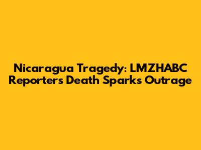 Nicaragua Tragedy: LMZHABC Reporter's Death Sparks Outrage