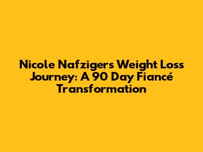 Nicole Nafziger's Weight Loss Journey: A 90 Day Fiancé Transformation