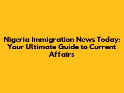Nigeria Immigration News Today: Your Ultimate Guide to Current Affairs