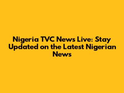 Nigeria TVC News Live: Stay Updated on the Latest Nigerian News