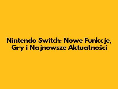Nintendo Switch: Nowe Funkcje, Gry i Najnowsze Aktualności